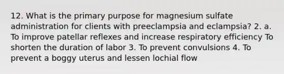 12. What is the primary purpose for magnesium sulfate administration for clients with preeclampsia and eclampsia? 2. a. To improve patellar reflexes and increase respiratory efficiency To shorten the duration of labor 3. To prevent convulsions 4. To prevent a boggy uterus and lessen lochial flow