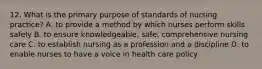 12. What is the primary purpose of standards of nursing practice? A. to provide a method by which nurses perform skills safely B. to ensure knowledgeable, safe, comprehensive nursing care C. to establish nursing as a profession and a discipline D. to enable nurses to have a voice in health care policy