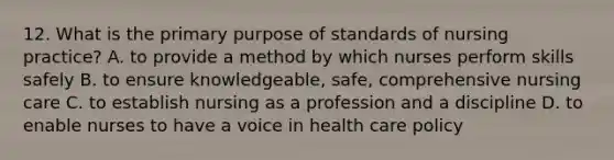 12. What is the primary purpose of standards of nursing practice? A. to provide a method by which nurses perform skills safely B. to ensure knowledgeable, safe, comprehensive nursing care C. to establish nursing as a profession and a discipline D. to enable nurses to have a voice in health care policy