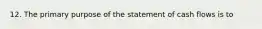 12. The primary purpose of the statement of cash flows is to