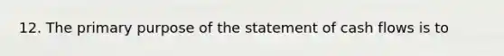 12. The primary purpose of the statement of cash flows is to