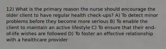 12) What is the primary reason the nurse should encourage the older client to have regular health check-ups? A) To detect minor problems before they become more serious B) To enable the client to maintain an active lifestyle C) To ensure that their end-of-life wishes are followed D) To foster an effective relationship with a healthcare provider