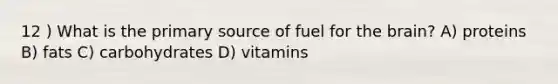 12 ) What is the primary source of fuel for the brain? A) proteins B) fats C) carbohydrates D) vitamins