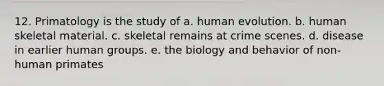 12. Primatology is the study of a. human evolution. b. human skeletal material. c. skeletal remains at crime scenes. d. disease in earlier human groups. e. the biology and behavior of non-human primates