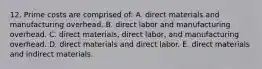 12. Prime costs are comprised of: A. direct materials and manufacturing overhead. B. direct labor and manufacturing overhead. C. direct materials, direct labor, and manufacturing overhead. D. direct materials and direct labor. E. direct materials and indirect materials.