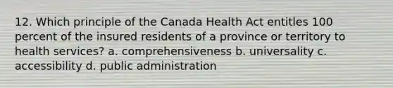 12. Which principle of the Canada Health Act entitles 100 percent of the insured residents of a province or territory to health services? a. comprehensiveness b. universality c. accessibility d. public administration