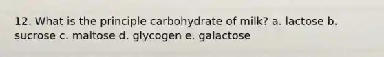 12. What is the principle carbohydrate of milk? a. lactose b. sucrose c. maltose d. glycogen e. galactose