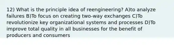 12) What is the principle idea of reengineering? A)to analyze failures B)To focus on creating two-way exchanges C)To revolutionize key organizational systems and processes D)To improve total quality in all businesses for the benefit of producers and consumers