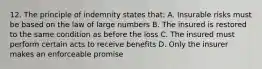 12. The principle of indemnity states that: A. Insurable risks must be based on the law of large numbers B. The insured is restored to the same condition as before the loss C. The insured must perform certain acts to receive benefits D. Only the insurer makes an enforceable promise