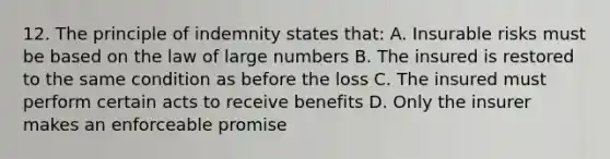 12. The principle of indemnity states that: A. Insurable risks must be based on the law of large numbers B. The insured is restored to the same condition as before the loss C. The insured must perform certain acts to receive benefits D. Only the insurer makes an enforceable promise