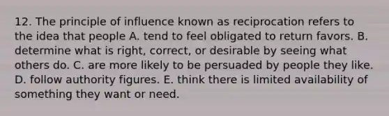 12. The principle of influence known as reciprocation refers to the idea that people A. tend to feel obligated to return favors. B. determine what is right, correct, or desirable by seeing what others do. C. are more likely to be persuaded by people they like. D. follow authority figures. E. think there is limited availability of something they want or need.