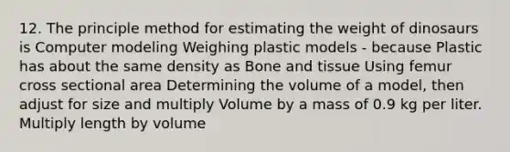 12. The principle method for estimating the weight of dinosaurs is Computer modeling Weighing plastic models - because Plastic has about the same density as Bone and tissue Using femur cross sectional area Determining the volume of a model, then adjust for size and multiply Volume by a mass of 0.9 kg per liter. Multiply length by volume