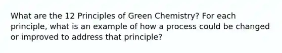 What are the 12 Principles of Green Chemistry? For each principle, what is an example of how a process could be changed or improved to address that principle?