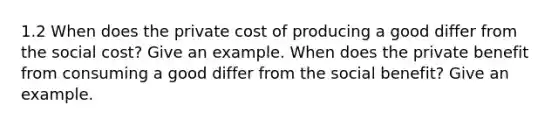 1.2 When does the private cost of producing a good differ from the social cost? Give an example. When does the private benefit from consuming a good differ from the social benefit? Give an example.