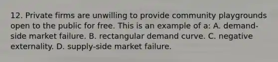 12. Private firms are unwilling to provide community playgrounds open to the public for free. This is an example of a: A. demand-side market failure. B. rectangular demand curve. C. negative externality. D. supply-side market failure.