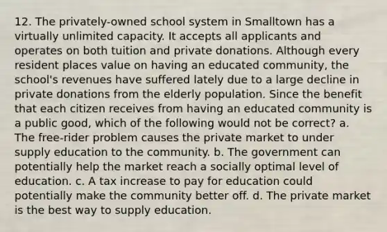 12. The privately-owned school system in Smalltown has a virtually unlimited capacity. It accepts all applicants and operates on both tuition and private donations. Although every resident places value on having an educated community, the school's revenues have suffered lately due to a large decline in private donations from the elderly population. Since the benefit that each citizen receives from having an educated community is a public good, which of the following would not be correct? a. The free-rider problem causes the private market to under supply education to the community. b. The government can potentially help the market reach a socially optimal level of education. c. A tax increase to pay for education could potentially make the community better off. d. The private market is the best way to supply education.