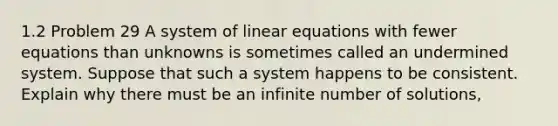 1.2 Problem 29 A system of <a href='https://www.questionai.com/knowledge/kyDROVbHRn-linear-equations' class='anchor-knowledge'>linear equations</a> with fewer equations than unknowns is sometimes called an undermined system. Suppose that such a system happens to be consistent. Explain why there must be an infinite number of solutions,