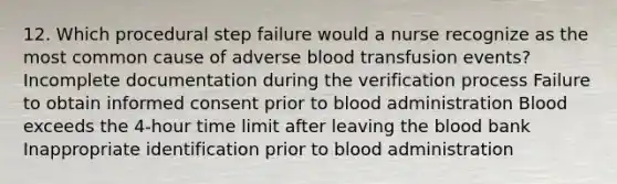 12. Which procedural step failure would a nurse recognize as the most common cause of adverse blood transfusion events? Incomplete documentation during the verification process Failure to obtain informed consent prior to blood administration Blood exceeds the 4-hour time limit after leaving the blood bank Inappropriate identification prior to blood administration