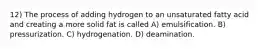 12) The process of adding hydrogen to an unsaturated fatty acid and creating a more solid fat is called A) emulsification. B) pressurization. C) hydrogenation. D) deamination.