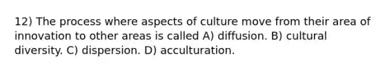 12) The process where aspects of culture move from their area of innovation to other areas is called A) diffusion. B) <a href='https://www.questionai.com/knowledge/kfxWvRcQOm-cultural-diversity' class='anchor-knowledge'>cultural diversity</a>. C) dispersion. D) acculturation.