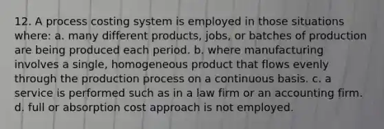 12. A process costing system is employed in those situations where: a. many different products, jobs, or batches of production are being produced each period. b. where manufacturing involves a single, homogeneous product that flows evenly through the production process on a continuous basis. c. a service is performed such as in a law firm or an accounting firm. d. full or absorption cost approach is not employed.