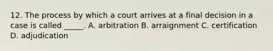 12. The process by which a court arrives at a final decision in a case is called _____. A. arbitration B. arraignment C. certification D. adjudication