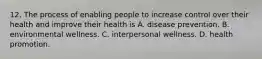 12. The process of enabling people to increase control over their health and improve their health is A. disease prevention. B. environmental wellness. C. interpersonal wellness. D. health promotion.