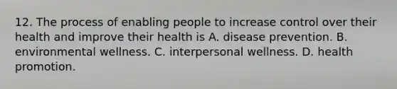 12. The process of enabling people to increase control over their health and improve their health is A. disease prevention. B. environmental wellness. C. interpersonal wellness. D. health promotion.