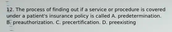 12. The process of finding out if a service or procedure is covered under a patient's insurance policy is called A. predetermination. B. preauthorization. C. precertification. D. preexisting