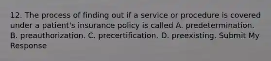 12. The process of finding out if a service or procedure is covered under a patient's insurance policy is called A. predetermination. B. preauthorization. C. precertification. D. preexisting. Submit My Response