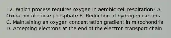 12. Which process requires oxygen in aerobic cell respiration? A. Oxidation of triose phosphate B. Reduction of hydrogen carriers C. Maintaining an oxygen concentration gradient in mitochondria D. Accepting electrons at the end of the electron transport chain