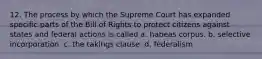 12. The process by which the Supreme Court has expanded specific parts of the Bill of Rights to protect citizens against states and federal actions is called a. habeas corpus. b. selective incorporation. c. the takings clause. d. federalism