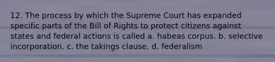 12. The process by which the Supreme Court has expanded specific parts of the Bill of Rights to protect citizens against states and federal actions is called a. habeas corpus. b. selective incorporation. c. the takings clause. d. federalism