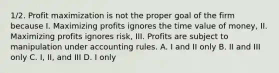 1/2. Profit maximization is not the proper goal of the firm because I. Maximizing profits ignores the time value of money, II. Maximizing profits ignores risk, III. Profits are subject to manipulation under accounting rules. A. I and II only B. II and III only C. I, II, and III D. I only