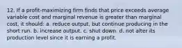 12. If a profit-maximizing firm finds that price exceeds average variable cost and marginal revenue is greater than marginal cost, it should: a. reduce output, but continue producing in the short run. b. increase output. c. shut down. d. not alter its production level since it is earning a profit.