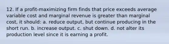 12. If a profit-maximizing firm finds that price exceeds average variable cost and marginal revenue is <a href='https://www.questionai.com/knowledge/ktgHnBD4o3-greater-than' class='anchor-knowledge'>greater than</a> marginal cost, it should: a. reduce output, but continue producing in the short run. b. increase output. c. shut down. d. not alter its production level since it is earning a profit.