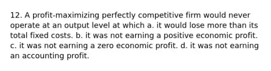 12. A profit-maximizing perfectly competitive firm would never operate at an output level at which a. it would lose more than its total fixed costs. b. it was not earning a positive economic profit. c. it was not earning a zero economic profit. d. it was not earning an accounting profit.