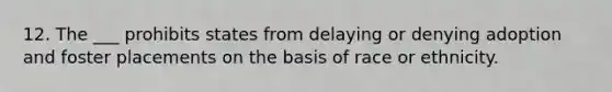 12. The ___ prohibits states from delaying or denying adoption and foster placements on the basis of race or ethnicity.