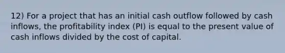 12) For a project that has an initial cash outflow followed by cash inflows, the profitability index (PI) is equal to the present value of cash inflows divided by the cost of capital.