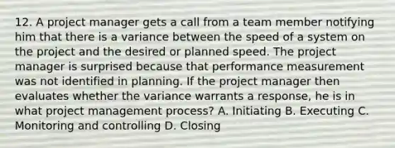 12. A project manager gets a call from a team member notifying him that there is a variance between the speed of a system on the project and the desired or planned speed. The project manager is surprised because that performance measurement was not identified in planning. If the project manager then evaluates whether the variance warrants a response, he is in what project management process? A. Initiating B. Executing C. Monitoring and controlling D. Closing