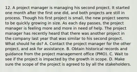 12. A project manager is managing his second project. It started one month after the first one did, and both projects are still in process. Though his first project is small, the new project seems to be quickly growing in size. As each day passes, the project manager is feeling more and more in need of help. The project manager has recently heard that there was another project in the company last year that was similar to his second project. What should he do? A. Contact the project manager for the other project, and ask for assistance. B. Obtain historical records and guidance from the project management office (PMO). C. Wait to see if the project is impacted by the growth in scope. D. Make sure the scope of the project is agreed to by all the stakeholders.