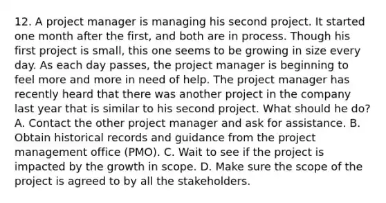 12. A project manager is managing his second project. It started one month after the first, and both are in process. Though his first project is small, this one seems to be growing in size every day. As each day passes, the project manager is beginning to feel more and more in need of help. The project manager has recently heard that there was another project in the company last year that is similar to his second project. What should he do? A. Contact the other project manager and ask for assistance. B. Obtain historical records and guidance from the project management office (PMO). C. Wait to see if the project is impacted by the growth in scope. D. Make sure the scope of the project is agreed to by all the stakeholders.