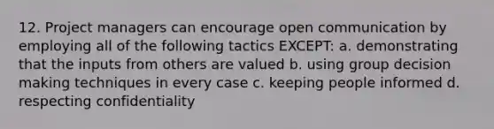 12. Project managers can encourage open communication by employing all of the following tactics EXCEPT: a. demonstrating that the inputs from others are valued b. using group decision making techniques in every case c. keeping people informed d. respecting confidentiality