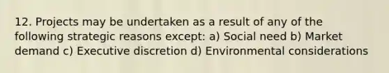 12. Projects may be undertaken as a result of any of the following strategic reasons except: a) Social need b) Market demand c) Executive discretion d) Environmental considerations