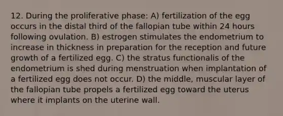 12. During the proliferative phase: A) fertilization of the egg occurs in the distal third of the fallopian tube within 24 hours following ovulation. B) estrogen stimulates the endometrium to increase in thickness in preparation for the reception and future growth of a fertilized egg. C) the stratus functionalis of the endometrium is shed during menstruation when implantation of a fertilized egg does not occur. D) the middle, muscular layer of the fallopian tube propels a fertilized egg toward the uterus where it implants on the uterine wall.