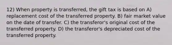 12) When property is transferred, the gift tax is based on A) replacement cost of the transferred property. B) fair market value on the date of transfer. C) the transferor's original cost of the transferred property. D) the transferor's depreciated cost of the transferred property.