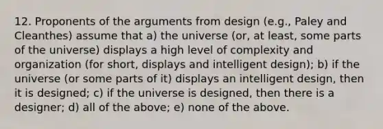 12. Proponents of the arguments from design (e.g., Paley and Cleanthes) assume that a) the universe (or, at least, some parts of the universe) displays a high level of complexity and organization (for short, displays and intelligent design); b) if the universe (or some parts of it) displays an intelligent design, then it is designed; c) if the universe is designed, then there is a designer; d) all of the above; e) none of the above.