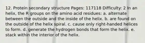 12. Protein <a href='https://www.questionai.com/knowledge/kRddrCuqpV-secondary-structure' class='anchor-knowledge'>secondary structure</a> Pages: 117118 Difficulty: 2 In an helix, the R groups on the amino acid residues: a. alternate between the outside and the inside of the helix. b. are found on the outside of the helix spiral. c. cause only right-handed helices to form. d. generate the hydrogen bonds that form the helix. e. stack within the interior of the helix.