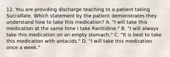 12. You are providing discharge teaching to a patient taking Sucralfate. Which statement by the patient demonstrates they understand how to take this medication? A. "I will take this medication at the same time I take Ranitidine." B. "I will always take this medication on an empty stomach." C. "It is best to take this medication with antacids." D. "I will take this medication once a week."