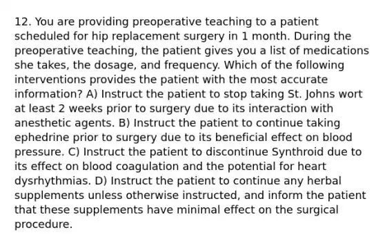 12. You are providing preoperative teaching to a patient scheduled for hip replacement surgery in 1 month. During the preoperative teaching, the patient gives you a list of medications she takes, the dosage, and frequency. Which of the following interventions provides the patient with the most accurate information? A) Instruct the patient to stop taking St. Johns wort at least 2 weeks prior to surgery due to its interaction with anesthetic agents. B) Instruct the patient to continue taking ephedrine prior to surgery due to its beneficial effect on blood pressure. C) Instruct the patient to discontinue Synthroid due to its effect on blood coagulation and the potential for heart dysrhythmias. D) Instruct the patient to continue any herbal supplements unless otherwise instructed, and inform the patient that these supplements have minimal effect on the surgical procedure.